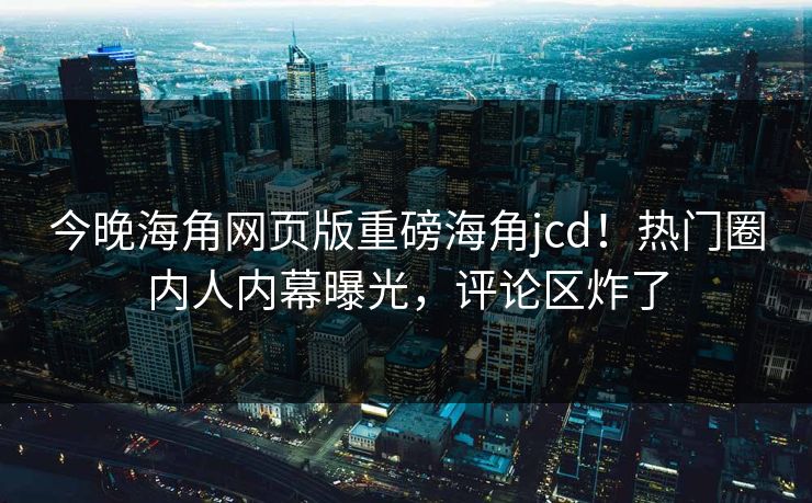 今晚海角网页版重磅海角jcd！热门圈内人内幕曝光，评论区炸了