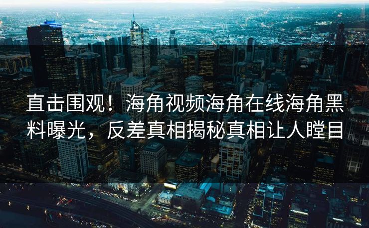 直击围观！海角视频海角在线海角黑料曝光，反差真相揭秘真相让人瞠目