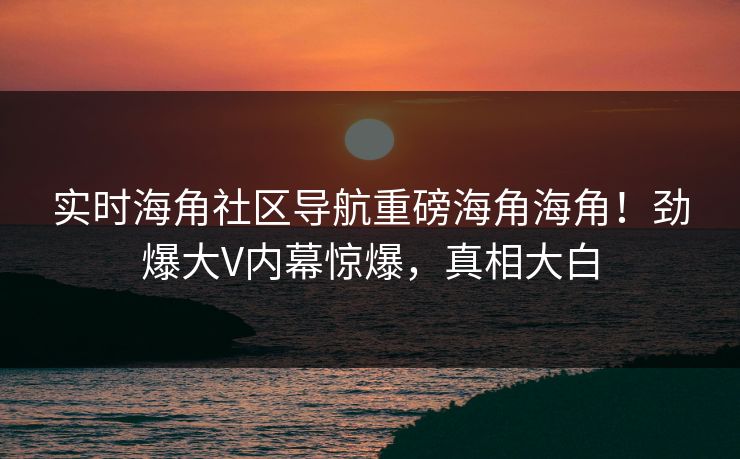 实时海角社区导航重磅海角海角！劲爆大V内幕惊爆，真相大白