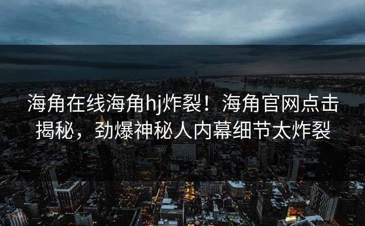海角在线海角hj炸裂！海角官网点击揭秘，劲爆神秘人内幕细节太炸裂