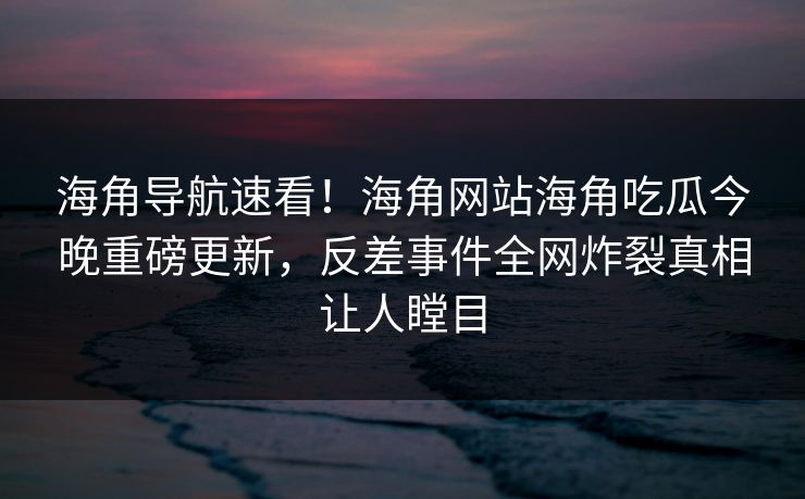 海角导航速看！海角网站海角吃瓜今晚重磅更新，反差事件全网炸裂真相让人瞠目