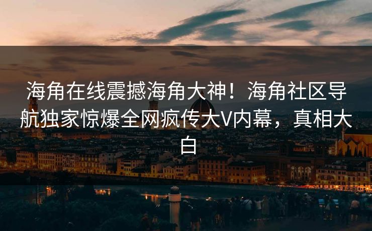 海角在线震撼海角大神！海角社区导航独家惊爆全网疯传大V内幕，真相大白