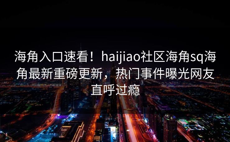 海角入口速看！haijiao社区海角sq海角最新重磅更新，热门事件曝光网友直呼过瘾