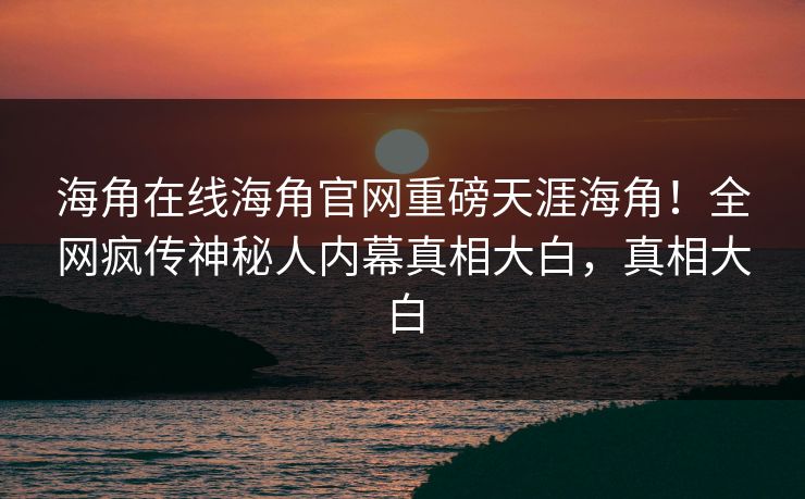 海角在线海角官网重磅天涯海角！全网疯传神秘人内幕真相大白，真相大白