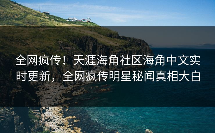 全网疯传！天涯海角社区海角中文实时更新，全网疯传明星秘闻真相大白