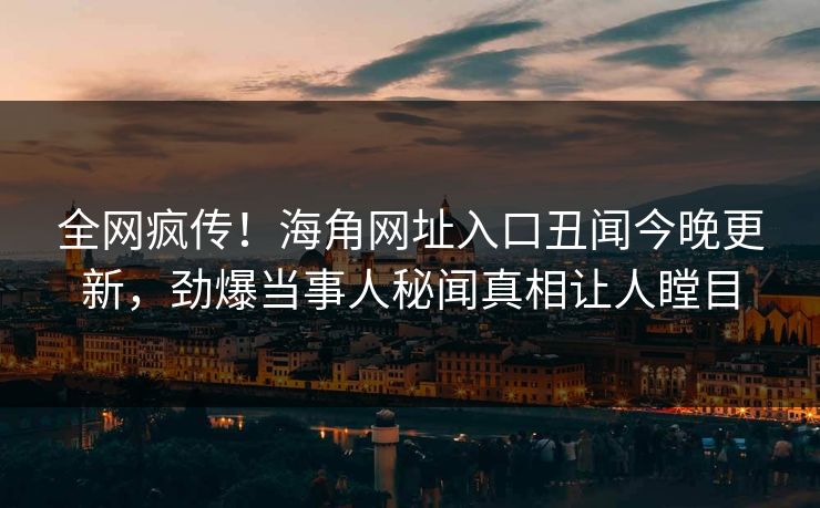 全网疯传！海角网址入口丑闻今晚更新，劲爆当事人秘闻真相让人瞠目