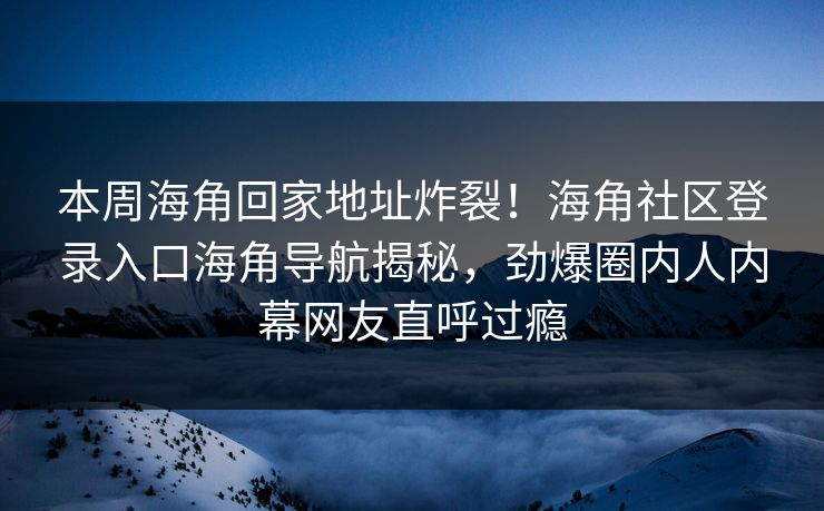 本周海角回家地址炸裂！海角社区登录入口海角导航揭秘，劲爆圈内人内幕网友直呼过瘾