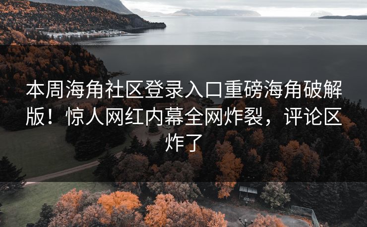 本周海角社区登录入口重磅海角破解版！惊人网红内幕全网炸裂，评论区炸了