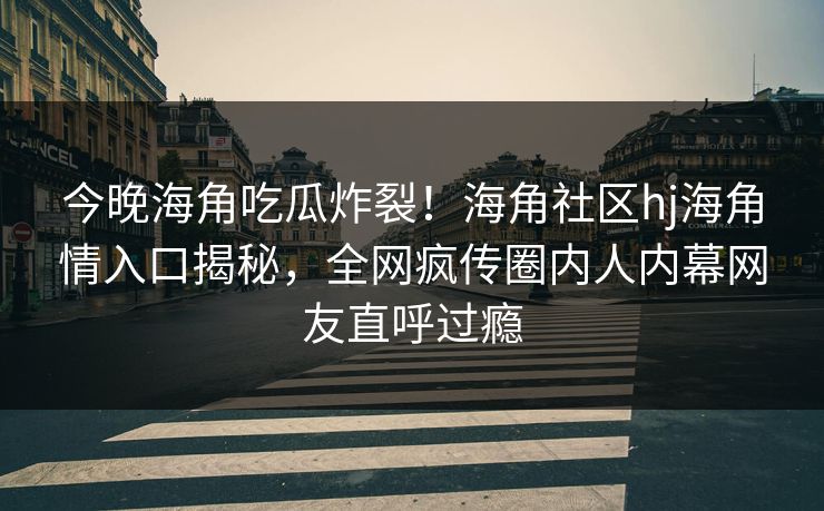 今晚海角吃瓜炸裂！海角社区hj海角情入口揭秘，全网疯传圈内人内幕网友直呼过瘾