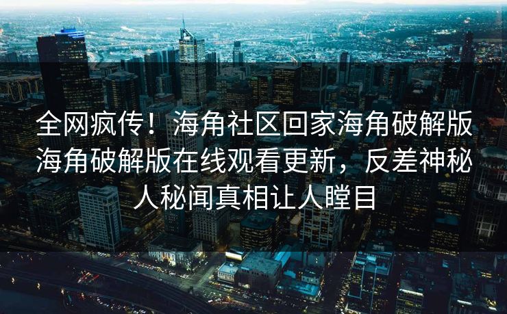 全网疯传！海角社区回家海角破解版海角破解版在线观看更新，反差神秘人秘闻真相让人瞠目