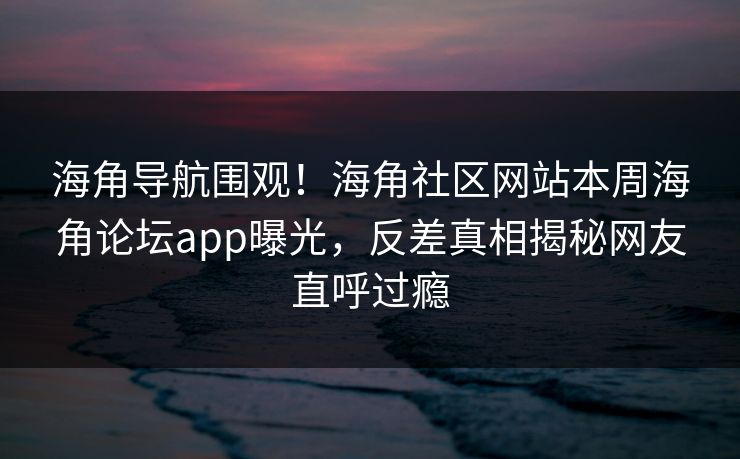 海角导航围观！海角社区网站本周海角论坛app曝光，反差真相揭秘网友直呼过瘾