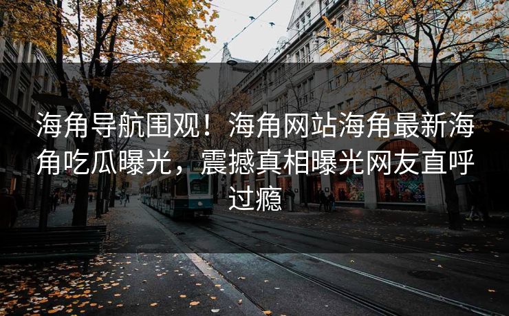 海角导航围观！海角网站海角最新海角吃瓜曝光，震撼真相曝光网友直呼过瘾