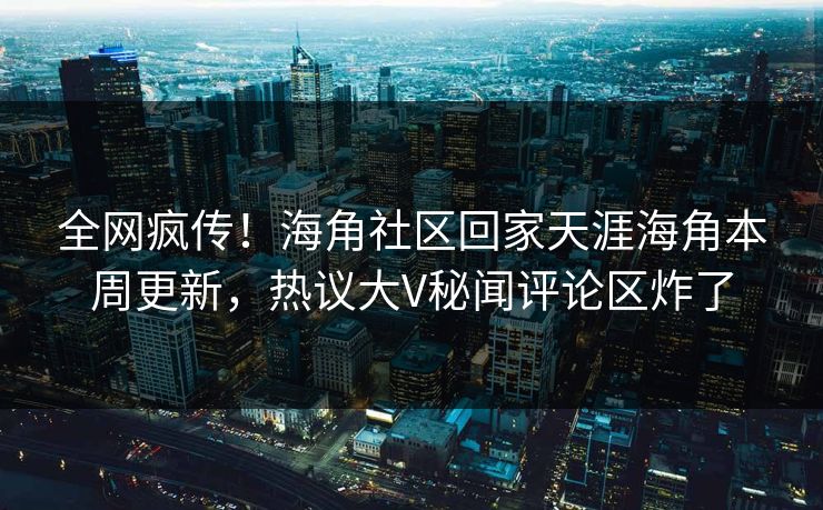 全网疯传！海角社区回家天涯海角本周更新，热议大V秘闻评论区炸了