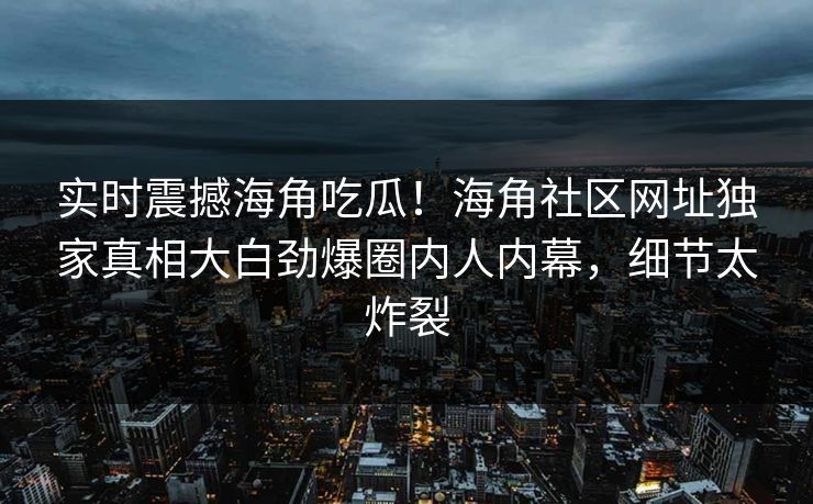 实时震撼海角吃瓜！海角社区网址独家真相大白劲爆圈内人内幕，细节太炸裂