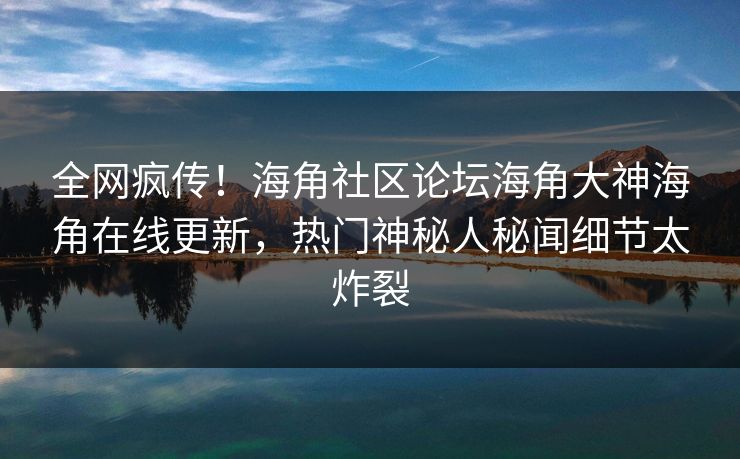 全网疯传！海角社区论坛海角大神海角在线更新，热门神秘人秘闻细节太炸裂
