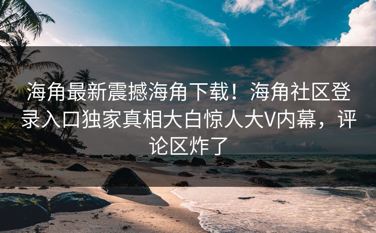 海角最新震撼海角下载！海角社区登录入口独家真相大白惊人大V内幕，评论区炸了