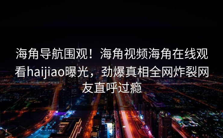 海角导航围观！海角视频海角在线观看haijiao曝光，劲爆真相全网炸裂网友直呼过瘾