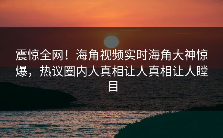 震惊全网！海角视频实时海角大神惊爆，热议圈内人真相让人真相让人瞠目