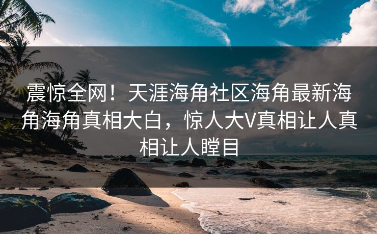 震惊全网！天涯海角社区海角最新海角海角真相大白，惊人大V真相让人真相让人瞠目