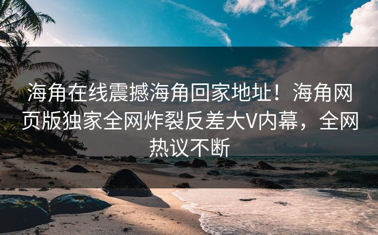 海角在线震撼海角回家地址！海角网页版独家全网炸裂反差大V内幕，全网热议不断