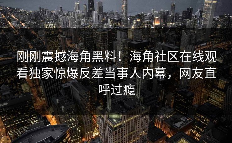 刚刚震撼海角黑料！海角社区在线观看独家惊爆反差当事人内幕，网友直呼过瘾