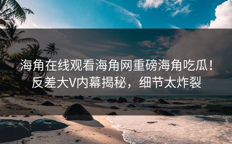 海角在线观看海角网重磅海角吃瓜！反差大V内幕揭秘，细节太炸裂