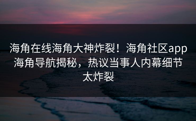 海角在线海角大神炸裂！海角社区app海角导航揭秘，热议当事人内幕细节太炸裂
