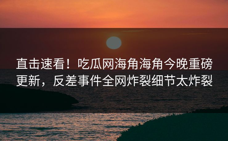 直击速看！吃瓜网海角海角今晚重磅更新，反差事件全网炸裂细节太炸裂