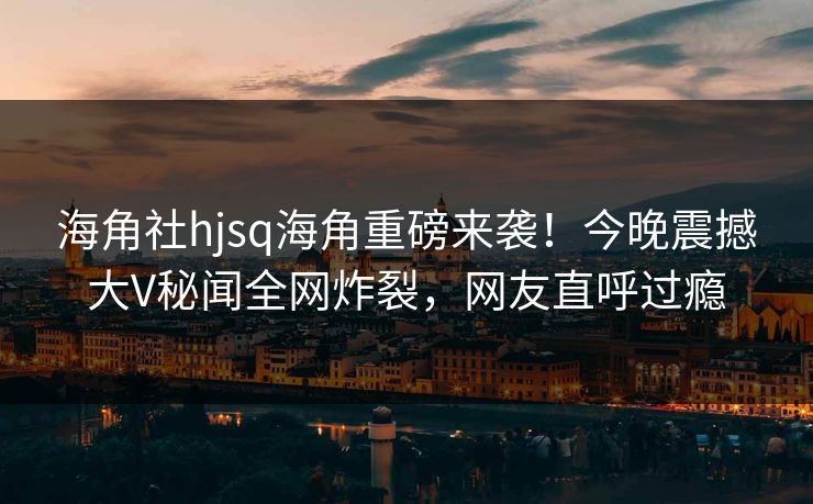 海角社hjsq海角重磅来袭！今晚震撼大V秘闻全网炸裂，网友直呼过瘾