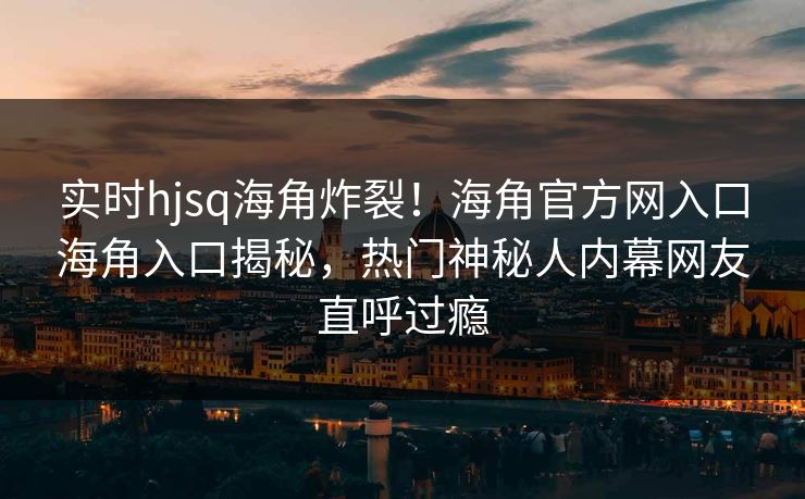 实时hjsq海角炸裂！海角官方网入口海角入口揭秘，热门神秘人内幕网友直呼过瘾