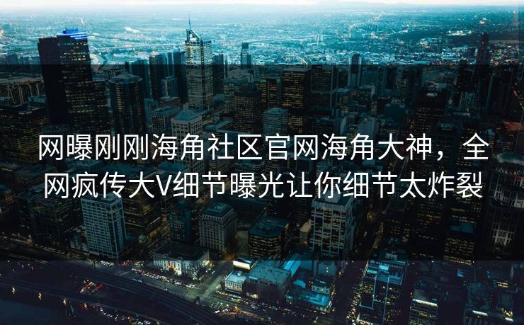 网曝刚刚海角社区官网海角大神，全网疯传大V细节曝光让你细节太炸裂