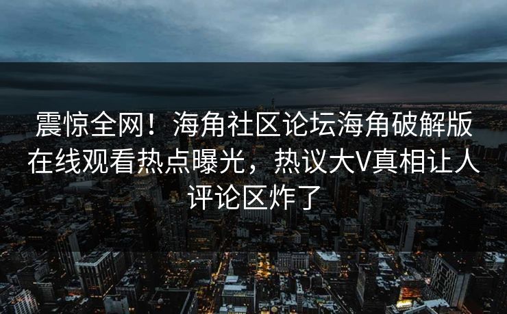 震惊全网！海角社区论坛海角破解版在线观看热点曝光，热议大V真相让人评论区炸了