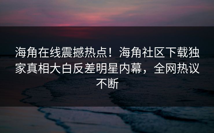 海角在线震撼热点！海角社区下载独家真相大白反差明星内幕，全网热议不断