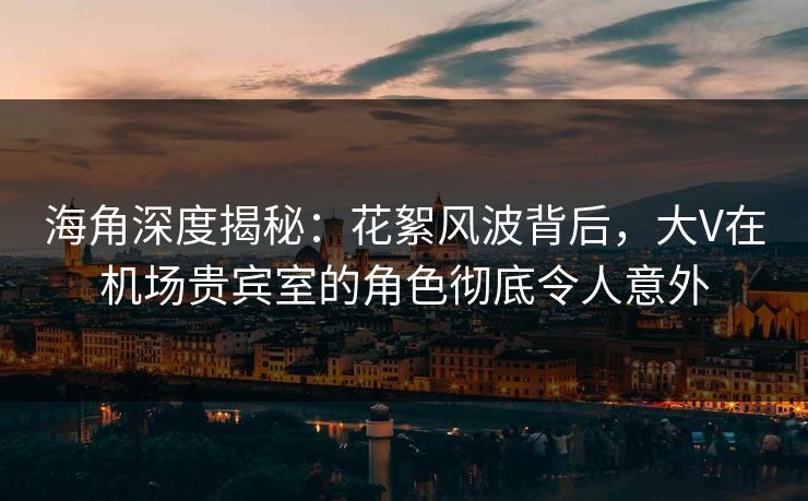 海角深度揭秘：花絮风波背后，大V在机场贵宾室的角色彻底令人意外