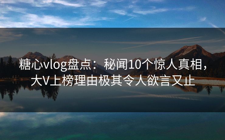 糖心vlog盘点：秘闻10个惊人真相，大V上榜理由极其令人欲言又止