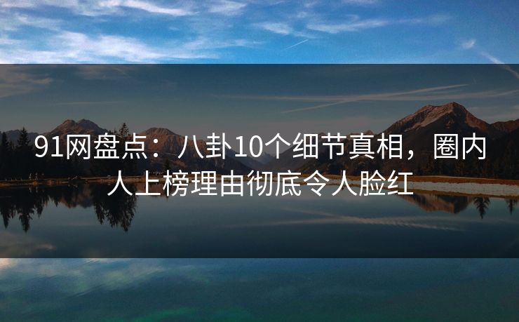 91网盘点：八卦10个细节真相，圈内人上榜理由彻底令人脸红