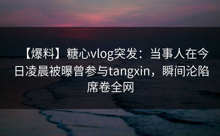 【爆料】糖心vlog突发：当事人在今日凌晨被曝曾参与tangxin，瞬间沦陷席卷全网