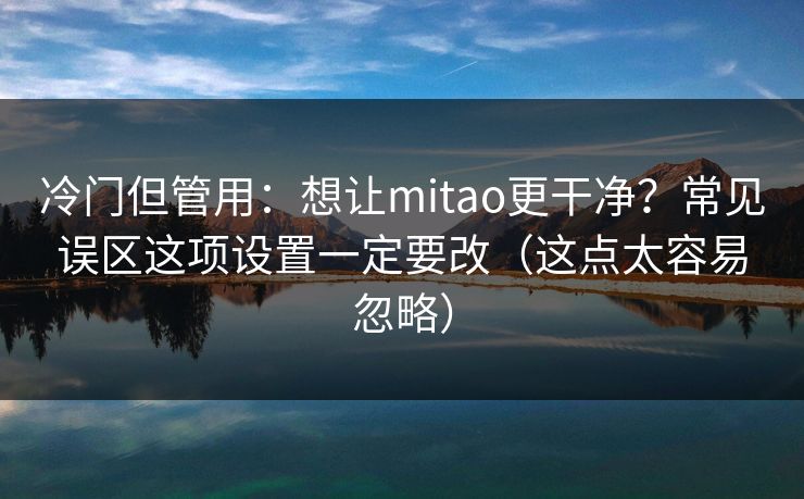 冷门但管用：想让mitao更干净？常见误区这项设置一定要改（这点太容易忽略）
