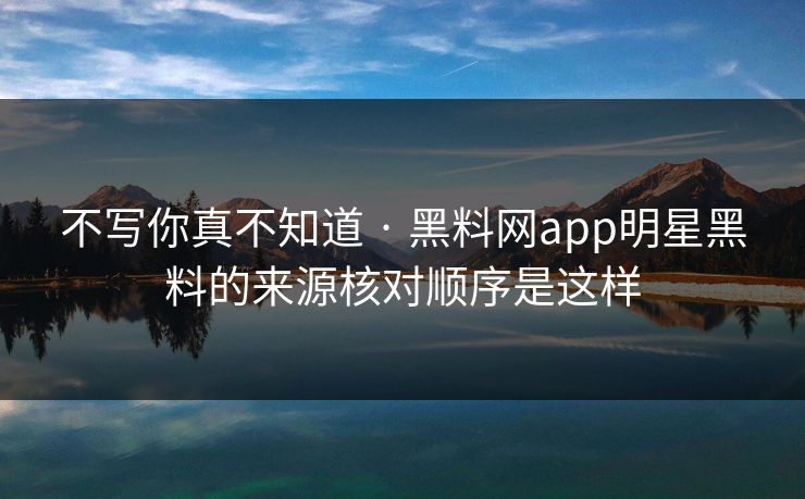 不写你真不知道 · 黑料网app明星黑料的来源核对顺序是这样