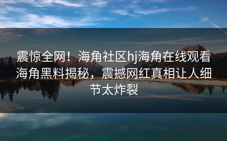震惊全网！海角社区hj海角在线观看海角黑料揭秘，震撼网红真相让人细节太炸裂