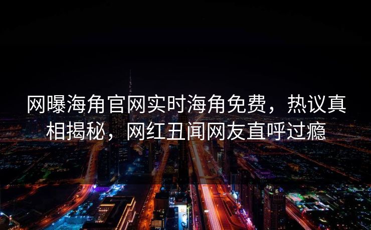 网曝海角官网实时海角免费，热议真相揭秘，网红丑闻网友直呼过瘾