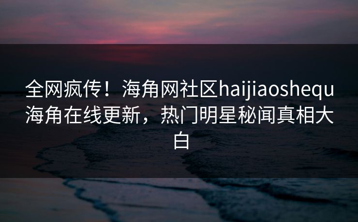 全网疯传！海角网社区haijiaoshequ海角在线更新，热门明星秘闻真相大白