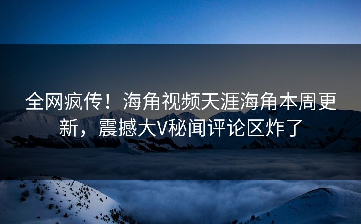 全网疯传！海角视频天涯海角本周更新，震撼大V秘闻评论区炸了