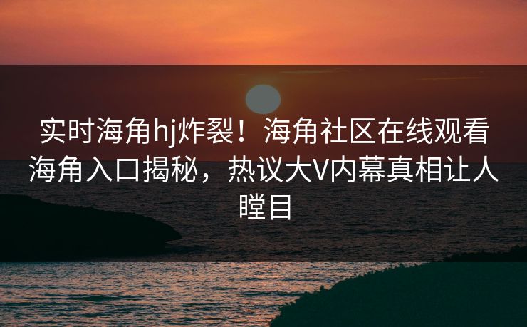 实时海角hj炸裂！海角社区在线观看海角入口揭秘，热议大V内幕真相让人瞠目