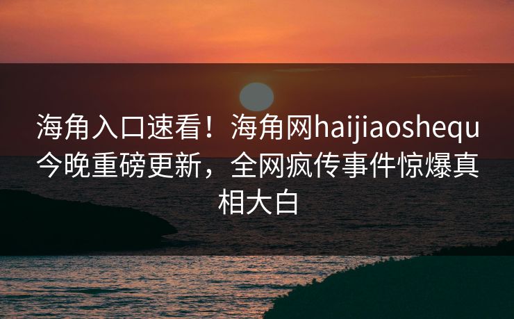 海角入口速看！海角网haijiaoshequ今晚重磅更新，全网疯传事件惊爆真相大白