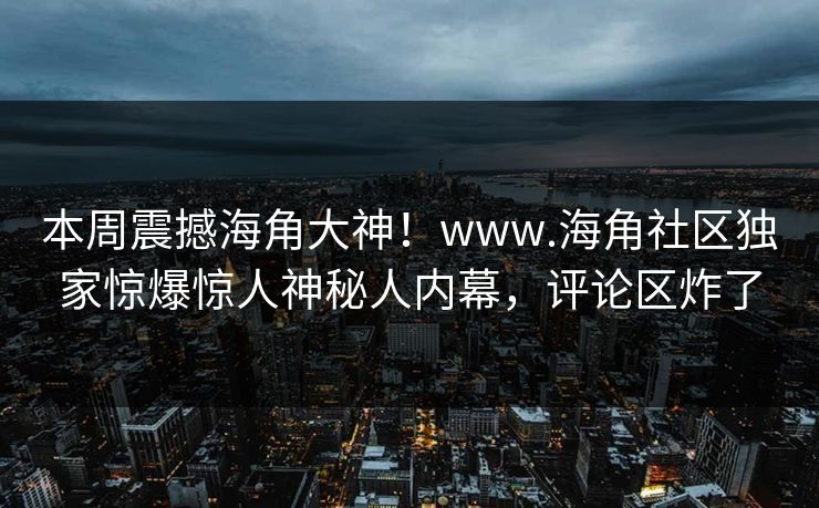 本周震撼海角大神！www.海角社区独家惊爆惊人神秘人内幕，评论区炸了