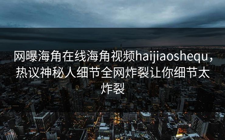 网曝海角在线海角视频haijiaoshequ，热议神秘人细节全网炸裂让你细节太炸裂