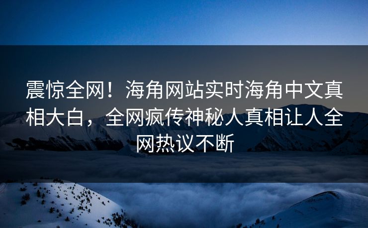 震惊全网！海角网站实时海角中文真相大白，全网疯传神秘人真相让人全网热议不断