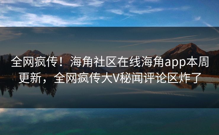 全网疯传！海角社区在线海角app本周更新，全网疯传大V秘闻评论区炸了