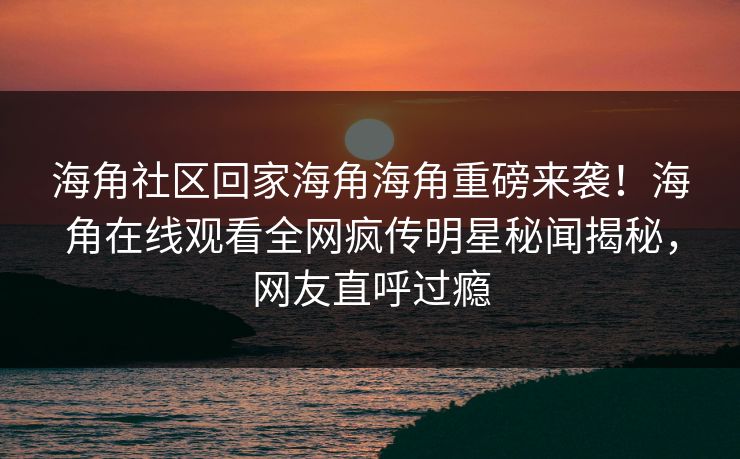 海角社区回家海角海角重磅来袭！海角在线观看全网疯传明星秘闻揭秘，网友直呼过瘾